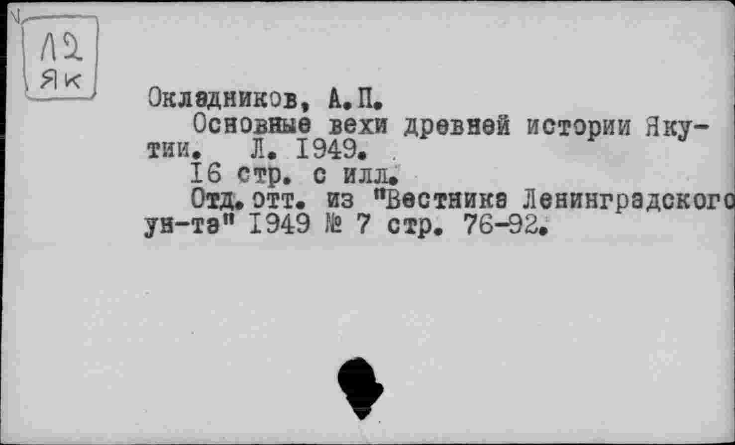 ﻿A Si , Я к '
Окладников, А.П.
Основные вехи древней истории Якутии. Л. 1949.
16 стр. с илл.
Отд.отт. из "Вестника Ленинградского ун-та" 1949 № 7 стр. 76-92.